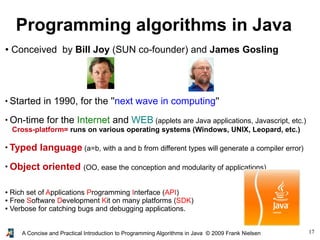 17A Concise and Practical Introduction to Programming Algorithms in Java © 2009 Frank Nielsen
Programming algorithms in Java
● Conceived by Bill Joy (SUN co-founder) and James Gosling
●
Started in 1990, for the ''next wave in computing''
●
On-time for the Internet and WEB (applets are Java applications, Javascript, etc.)
Cross-platform= runs on various operating systems (Windows, UNIX, Leopard, etc.)
●
Typed language (a=b, with a and b from different types will generate a compiler error)
●
Object oriented (OO, ease the conception and modularity of applications)
● Rich set of Applications Programming Interface (API)
● Free Software Development Kit on many platforms (SDK)
● Verbose for catching bugs and debugging applications.
 