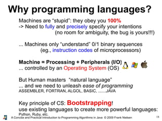 18A Concise and Practical Introduction to Programming Algorithms in Java © 2009 Frank Nielsen
Why programming languages?
Machines are “stupid”: they obey you 100%
-> Need to fully and precisely specify your intentions
(no room for ambiguity, the bug is yours!!!)
... Machines only “understand” 0/1 binary sequences
(eg., instruction codes of microprocessors)
Machine = Processing + Peripherals (I/O)
... controlled by an Operating System (OS)
But Human masters “natural language”
... and we need to unleash ease of programming
ASSEMBLER, FORTRAN, ALGOL, BASIC, .......JAVA
Key principle of CS: Bootstrapping!
use existing languages to create more powerful languages:
Python, Ruby, etc.
 