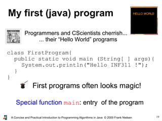 19A Concise and Practical Introduction to Programming Algorithms in Java © 2009 Frank Nielsen
My first (java) program
Programmers and CScientists cherrish...
... their “Hello World” programs
class FirstProgram{
public static void main (String[ ] args){
System.out.println("Hello INF311 !");
}
}
First programs often looks magic!
Special function main: entry of the program
 