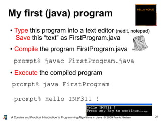 20A Concise and Practical Introduction to Programming Algorithms in Java © 2009 Frank Nielsen
My first (java) program
● Type this program into a text editor (nedit, notepad)
Save this “text” as FirstProgram.java
● Compile the program FirstProgram.java
prompt% javac FirstProgram.java
● Execute the compiled program
prompt% java FirstProgram
prompt% Hello INF311 !
 