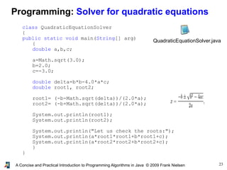 23A Concise and Practical Introduction to Programming Algorithms in Java © 2009 Frank Nielsen
Programming: Solver for quadratic equations
class QuadraticEquationSolver
{
public static void main(String[] arg)
{
double a,b,c;
a=Math.sqrt(3.0);
b=2.0;
c=-3.0;
double delta=b*b-4.0*a*c;
double root1, root2;
root1= (-b-Math.sqrt(delta))/(2.0*a);
root2= (-b+Math.sqrt(delta))/(2.0*a);
System.out.println(root1);
System.out.println(root2);
System.out.println("Let us check the roots:");
System.out.println(a*root1*root1+b*root1+c);
System.out.println(a*root2*root2+b*root2+c);
}
}
QuadraticEquationSolver.java
 
