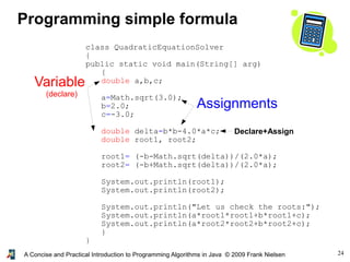 24A Concise and Practical Introduction to Programming Algorithms in Java © 2009 Frank Nielsen
class QuadraticEquationSolver
{
public static void main(String[] arg)
{
double a,b,c;
a=Math.sqrt(3.0);
b=2.0;
c=-3.0;
double delta=b*b-4.0*a*c;
double root1, root2;
root1= (-b-Math.sqrt(delta))/(2.0*a);
root2= (-b+Math.sqrt(delta))/(2.0*a);
System.out.println(root1);
System.out.println(root2);
System.out.println("Let us check the roots:");
System.out.println(a*root1*root1+b*root1+c);
System.out.println(a*root2*root2+b*root2+c);
}
}
Programming simple formula
Variable
(declare)
Assignments
Declare+Assign
 