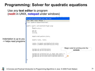 26A Concise and Practical Introduction to Programming Algorithms in Java © 2009 Frank Nielsen
Programming: Solver for quadratic equations
Use any text editor to program
(nedit in UNIX, notepad under windows)
Magic code for printing onto the
console
Indentation is up to you
-> helps read programs
 