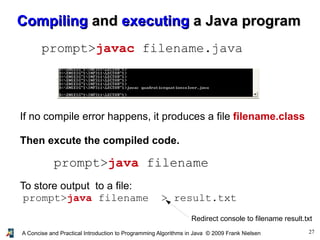 27A Concise and Practical Introduction to Programming Algorithms in Java © 2009 Frank Nielsen
CompilingCompiling andand executingexecuting a Java programa Java program
prompt>javac filename.java
prompt>java filename
If no compile error happens, it produces a file filename.class
Then excute the compiled code.
To store output to a file:
prompt>java filename > result.txt
Redirect console to filename result.txt
 