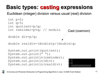 33A Concise and Practical Introduction to Programming Algorithms in Java © 2009 Frank Nielsen
Basic types:Basic types: castingcasting expressionsexpressions
Euclidean (integer) division versus usual (real) division
int p=2;
int q=3;
int quotient=p/q;
int reminder=p%q; // modulo
double div=p/q;
double realdiv=(double)p/(double)q;
System.out.print(quotient);
System.out.print(“ “);
System.out.println(reminder);
System.out.println(div);
System.out.println(realdiv);
Cast (coercion)
 