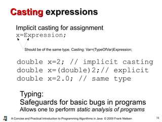 34A Concise and Practical Introduction to Programming Algorithms in Java © 2009 Frank Nielsen
Typing:
Safeguards for basic bugs in programs
Allows one to perform static analysis of programs
CastingCasting expressionsexpressions
Implicit casting for assignment
x=Expression;
Should be of the same type. Casting: Var=(TypeOfVar)Expression;
double x=2; // implicit casting
double x=(double)2;// explicit
double x=2.0; // same type
 
