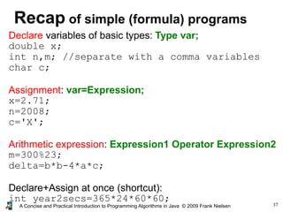 37A Concise and Practical Introduction to Programming Algorithms in Java © 2009 Frank Nielsen
Recap of simple (formula) programs
Declare variables of basic types: Type var;
double x;
int n,m; //separate with a comma variables
char c;
Assignment: var=Expression;
x=2.71;
n=2008;
c='X';
Arithmetic expression: Expression1 Operator Expression2
m=300%23;
delta=b*b-4*a*c;
Declare+Assign at once (shortcut):
int year2secs=365*24*60*60;
 
