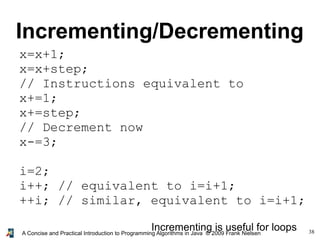 38A Concise and Practical Introduction to Programming Algorithms in Java © 2009 Frank Nielsen
Incrementing/Decrementing
x=x+1;
x=x+step;
// Instructions equivalent to
x+=1;
x+=step;
// Decrement now
x-=3;
i=2;
i++; // equivalent to i=i+1;
++i; // similar, equivalent to i=i+1;
Incrementing is useful for loops
 