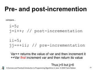39A Concise and Practical Introduction to Programming Algorithms in Java © 2009 Frank Nielsen
Pre- and post-incremention
i=5;
j=i++; // post-incrementation
ii=5;
jj=++ii; // pre-incrementation
compare...
Var++ returns the value of var and then increment it
++Var first increment var and then return its value
Thus j=5 but jj=6
 