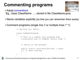 41A Concise and Practical Introduction to Programming Algorithms in Java © 2009 Frank Nielsen
Commenting programs
● Adopt conventions
Eg., class ClassName .... stored in file ClassName.java
● Name variables explicitly (so that you can remember them easily)
● Comment programs (single line // or multiple lines /* */)
// Written for INF311
class CommentProgram
{
/* This is a simple Java program that
illustrates how to comment source code */
// Entry of the program
public static void main(String[ ] args)
{// it does nothing
}
}
 
