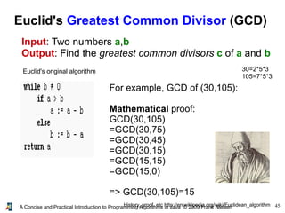 45A Concise and Practical Introduction to Programming Algorithms in Java © 2009 Frank Nielsen
Euclid's Greatest Common Divisor (GCD)
Input: Two numbers a,b
Output: Find the greatest common divisors c of a and b
Euclid's original algorithm
History, proof, etc http://en.wikipedia.org/wiki/Euclidean_algorithm
For example, GCD of (30,105):
Mathematical proof:
GCD(30,105)
=GCD(30,75)
=GCD(30,45)
=GCD(30,15)
=GCD(15,15)
=GCD(15,0)
=> GCD(30,105)=15
30=2*5*3
105=7*5*3
 