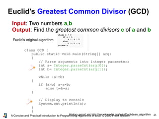 46A Concise and Practical Introduction to Programming Algorithms in Java © 2009 Frank Nielsen
Euclid's Greatest Common Divisor (GCD)
Input: Two numbers a,b
Output: Find the greatest common divisors c of a and b
Euclid's original algorithm
History, proof, etc http://en.wikipedia.org/wiki/Euclidean_algorithm
class GCD {
public static void main(String[] arg)
{
// Parse arguments into integer parameters
int a= Integer.parseInt(arg[0]);
int b= Integer.parseInt(arg[1]);
while (a!=b)
{
if (a>b) a=a-b;
else b=b-a;
}
// Display to console
System.out.println(a);
}
}
 