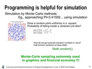 49A Concise and Practical Introduction to Programming Algorithms in Java © 2009 Frank Nielsen
Programming is helpful for simulation
Simulation by Monte Carlo methods:
Eg., approaching PI=3.41592... using simulation
Draw a random point uniformly in a square:
Probability of falling inside a centered unit disk?
Monte-Carlo sampling extremely used
in graphics and financial economy !!!
How do we get (pseudo-)random numbers in Java?
Call function random() of class Math
Math.random();
 