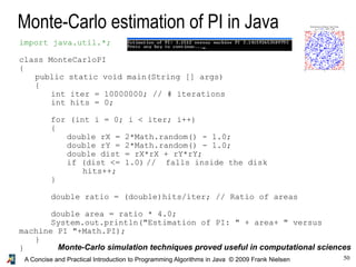 50A Concise and Practical Introduction to Programming Algorithms in Java © 2009 Frank Nielsen
Monte-Carlo estimation of PI in Java
Monte-Carlo simulation techniques proved useful in computational sciences
import java.util.*;
class MonteCarloPI
{
public static void main(String [] args)
{
int iter = 10000000; // # iterations
int hits = 0;
for (int i = 0; i < iter; i++)
{
double rX = 2*Math.random() - 1.0;
double rY = 2*Math.random() - 1.0;
double dist = rX*rX + rY*rY;
if (dist <= 1.0) // falls inside the disk
hits++;
}
double ratio = (double)hits/iter; // Ratio of areas
double area = ratio * 4.0;
System.out.println("Estimation of PI: " + area+ " versus
machine PI "+Math.PI);
}
}
 