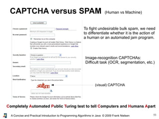 53A Concise and Practical Introduction to Programming Algorithms in Java © 2009 Frank Nielsen
CAPTCHA versus SPAM (Human vs Machine)
Completely Automated Public Turing test to tell Computers and Humans Apart
Image-recognition CAPTCHAs:
Difficult task (OCR, segmentation, etc.)
To fight undesirable bulk spam, we need
to differentiate whether it is the action of
a human or an automated jam program.
(visual) CAPTCHA
 