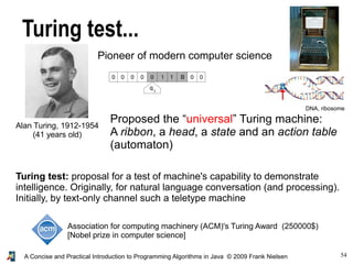 54A Concise and Practical Introduction to Programming Algorithms in Java © 2009 Frank Nielsen
Turing test...
Alan Turing, 1912-1954
(41 years old)
Pioneer of modern computer science
Proposed the “universal” Turing machine:
A ribbon, a head, a state and an action table
(automaton)
Turing test: proposal for a test of machine's capability to demonstrate
intelligence. Originally, for natural language conversation (and processing).
Initially, by text-only channel such a teletype machine
DNA, ribosome
Association for computing machinery (ACM)'s Turing Award (250000$)
[Nobel prize in computer science]
 