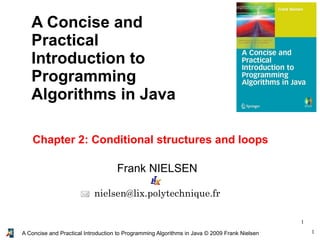 1A Concise and Practical Introduction to Programming Algorithms in Java © 2009 Frank Nielsen
1
Frank NIELSEN
nielsen@lix.polytechnique.fr
A Concise and
Practical
Introduction to
Programming
Algorithms in Java
Chapter 2: Conditional structures and loops
 
