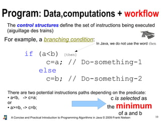 10A Concise and Practical Introduction to Programming Algorithms in Java © 2009 Frank Nielsen
Program: Data,computations + workflow
The control structures define the set of instructions being executed
(aiguillage des trains)
For example, a branching condition:
if (a<b) [then]
c=a; // Do-something-1
else
c=b; // Do-something-2
There are two potential instructions paths depending on the predicate:
● a<b, -> c=a;
or
● a>=b, -> c=b;
c is selected as
the minimum
of a and b
In Java, we do not use the word then
 