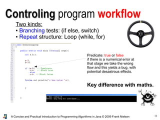 11A Concise and Practical Introduction to Programming Algorithms in Java © 2009 Frank Nielsen
ControlingControling program workflow
Two kinds:
● Branching tests: (if else, switch)
● Repeat structure: Loop (while, for)
Predicate: true or false
if there is a numerical error at
that stage we take the wrong
flow and this yields a bug, with
potential desastrous effects.
Key difference with maths.
 