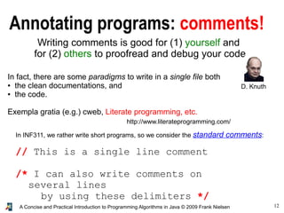 12A Concise and Practical Introduction to Programming Algorithms in Java © 2009 Frank Nielsen
Annotating programs: comments!
Writing comments is good for (1) yourself and
for (2) others to proofread and debug your code
In fact, there are some paradigms to write in a single file both
● the clean documentations, and
● the code.
Exempla gratia (e.g.) cweb, Literate programming, etc.
http://www.literateprogramming.com/
In INF311, we rather write short programs, so we consider the standard comments:
// This is a single line comment
/* I can also write comments on
several lines
by using these delimiters */
D. Knuth
 