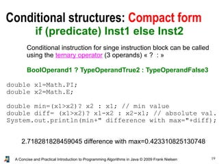 19A Concise and Practical Introduction to Programming Algorithms in Java © 2009 Frank Nielsen
Conditional structures: Compact form
if (predicate) Inst1 else Inst2
Conditional instruction for singe instruction block can be called
using the ternary operator (3 operands) « ?  : »
BoolOperand1 ? TypeOperandTrue2 : TypeOperandFalse3
2.718281828459045 difference with max=0.423310825130748
double x1=Math.PI;
double x2=Math.E;
double min=(x1>x2)? x2 : x1; // min value
double diff= (x1>x2)? x1-x2 : x2-x1; // absolute val.
System.out.println(min+" difference with max="+diff);
 