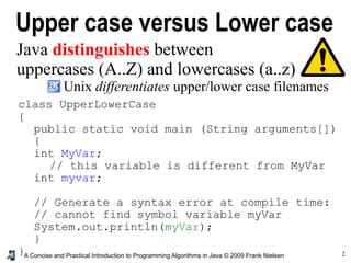 2A Concise and Practical Introduction to Programming Algorithms in Java © 2009 Frank Nielsen
Upper case versus Lower case
Java distinguishes between
uppercases (A..Z) and lowercases (a..z)
Unix differentiates upper/lower case filenames
class UpperLowerCase
{
public static void main (String arguments[])
{
int MyVar;
// this variable is different from MyVar
int myvar;
// Generate a syntax error at compile time:
// cannot find symbol variable myVar
System.out.println(myVar);
}
}
 