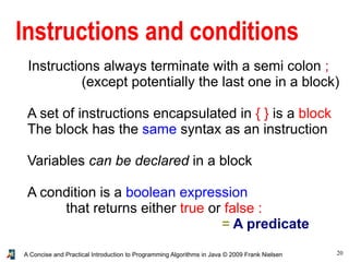 20A Concise and Practical Introduction to Programming Algorithms in Java © 2009 Frank Nielsen
Instructions and conditions
Instructions always terminate with a semi colon ;
(except potentially the last one in a block)
A set of instructions encapsulated in { } is a block
The block has the same syntax as an instruction
Variables can be declared in a block
A condition is a boolean expression
that returns either true or false :
= A predicate
 
