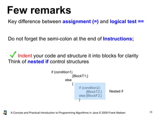 28A Concise and Practical Introduction to Programming Algorithms in Java © 2009 Frank Nielsen
Few remarks
Key difference between assignment (=) and logical test ==
Do not forget the semi-colon at the end of Instructions;
Indent your code and structure it into blocks for clarity
Think of nested if control structures
if (condition1)
{BlockT1;}
else
{
if (condition2)
{BlockT2;}
else{BlockF2;}
}
Nested if
 