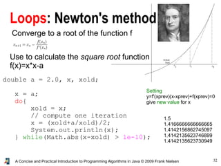 32A Concise and Practical Introduction to Programming Algorithms in Java © 2009 Frank Nielsen
Loops: Newton's method
Converge to a root of the function f
Setting
y=f'(xprev)(x-xprev)+f(xprev)=0
give new value for x
Use to calculate the square root function
f(x)=x*x-a
double a = 2.0, x, xold;
x = a;
do{
xold = x;
// compute one iteration
x = (xold+a/xold)/2;
System.out.println(x);
} while(Math.abs(x-xold) > 1e-10);
1.5
1.4166666666666665
1.4142156862745097
1.4142135623746899
1.4142135623730949
 