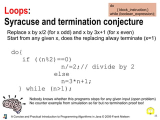 33A Concise and Practical Introduction to Programming Algorithms in Java © 2009 Frank Nielsen
Loops:
Syracuse and termination conjecture
do
{ block_instruction;}
while (boolean_expression);
Nobody knows whether this programs stops for any given input (open problem)
No counter example from simulation so far but no termination proof too!
Replace x by x/2 (for x odd) and x by 3x+1 (for x even)
Start from any given x, does the replacing alway terminate (x=1)
do{
if ((n%2)==0)
n/=2;// divide by 2
else
n=3*n+1;
} while (n>1);
 