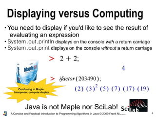 4A Concise and Practical Introduction to Programming Algorithms in Java © 2009 Frank Nielsen
Displaying versus Computing
●
You need to display if you'd like to see the result of
evaluating an expression
●
System.out.println displays on the console with a return carriage
●
System.out.print displays on the console without a return carriage
Java is not Maple nor SciLab!
Confusing in Maple:
Interpreter: compute:display
 