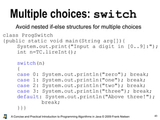40A Concise and Practical Introduction to Programming Algorithms in Java © 2009 Frank Nielsen
Multiple choices: switch
Avoid nested if-else structures for multiple choices
class ProgSwitch
{public static void main(String arg[]){
System.out.print("Input a digit in [0..9]:");
int n=TC.lireInt();
switch(n)
{
case 0: System.out.println("zero"); break;
case 1: System.out.println("one"); break;
case 2: System.out.println("two"); break;
case 3: System.out.println("three"); break;
default: System.out.println("Above three!");
break;
}}}
 