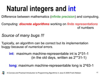 41A Concise and Practical Introduction to Programming Algorithms in Java © 2009 Frank Nielsen
Natural integers and int
Difference between mathematics (infinite precision) and computing.
Computing: discrete algorithms working on finite representations
of numbers
Source of many bugs !!!
Typically, an algorithm can be correct but its implementation
buggy because of numerical errors.
int: maximum machine-representable int is 2^31-1
(in the old days, written as 2**31-1)
long: maximum machine-representable long is 2^63-1
 