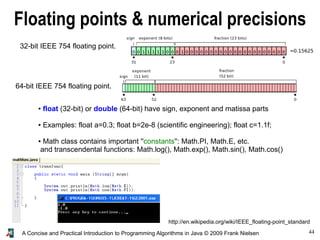44A Concise and Practical Introduction to Programming Algorithms in Java © 2009 Frank Nielsen
Floating points & numerical precisions
64-bit IEEE 754 floating point.
http://en.wikipedia.org/wiki/IEEE_floating-point_standard
● float (32-bit) or double (64-bit) have sign, exponent and matissa parts
● Examples: float a=0.3; float b=2e-8 (scientific engineering); float c=1.1f;
● Math class contains important ''constants'': Math.PI, Math.E, etc.
and transcendental functions: Math.log(), Math.exp(), Math.sin(), Math.cos()
32-bit IEEE 754 floating point.
 