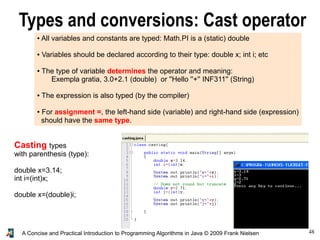 48A Concise and Practical Introduction to Programming Algorithms in Java © 2009 Frank Nielsen
Types and conversions: Cast operator
● All variables and constants are typed: Math.PI is a (static) double
● Variables should be declared according to their type: double x; int i; etc
● The type of variable determines the operator and meaning:
Exempla gratia, 3.0+2.1 (double) or ''Hello ''+'' INF311'' (String)
● The expression is also typed (by the compiler)
● For assignment =, the left-hand side (variable) and right-hand side (expression)
should have the same type.
Casting types
with parenthesis (type):
double x=3.14;
int i=(int)x;
double x=(double)i;
 