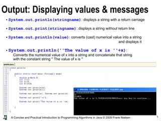 5A Concise and Practical Introduction to Programming Algorithms in Java © 2009 Frank Nielsen
Output: Displaying values & messages
● System.out.println(stringname): displays a string with a return carriage
● System.out.print(stringname): displays a string without return line
● System.out.println(value): converts (cast) numerical value into a string
and displays it
● System.out.println(''The value of x is ''+x):
Converts the numerical value of x into a string and concatenate that string
with the constant string '' The value of x is ''
Display=write to console or to text file if it is redirected (as in java toto > result.txt )
 