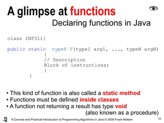 50A Concise and Practical Introduction to Programming Algorithms in Java © 2009 Frank Nielsen
Declaring functions in Java
class INF311{
public static typeF F(type1 arg1, ..., typeN argN)
{
// Description
Block of instructions;
}
}
● This kind of function is also called a static method
● Functions must be defined inside classes
● A function not returning a result has type void
(also known as a procedure)
A glimpse at functions
 