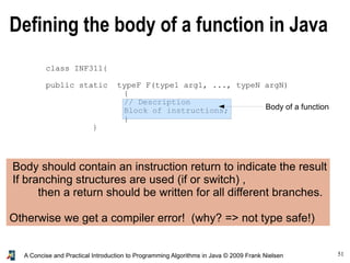 51A Concise and Practical Introduction to Programming Algorithms in Java © 2009 Frank Nielsen
Defining the body of a function in Java
class INF311{
public static typeF F(type1 arg1, ..., typeN argN)
{
// Description
Block of instructions;
}
}
Body of a function
Body should contain an instruction return to indicate the result
If branching structures are used (if or switch) ,
then a return should be written for all different branches.
Otherwise we get a compiler error! (why? => not type safe!)
 