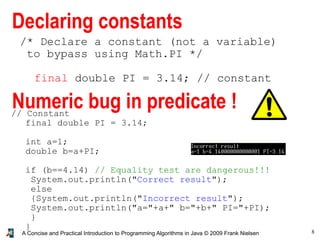 8A Concise and Practical Introduction to Programming Algorithms in Java © 2009 Frank Nielsen
/* Declare a constant (not a variable)
to bypass using Math.PI */
final double PI = 3.14; // constant
Declaring constants
Numeric bug in predicate !// Constant
final double PI = 3.14;
int a=1;
double b=a+PI;
if (b==4.14) // Equality test are dangerous!!!
System.out.println("Correct result");
else
{System.out.println("Incorrect result");
System.out.println("a="+a+" b="+b+" PI="+PI);
}
}
 