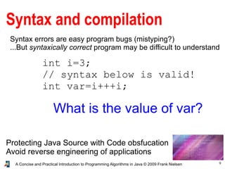 9A Concise and Practical Introduction to Programming Algorithms in Java © 2009 Frank Nielsen
Syntax and compilation
Syntax errors are easy program bugs (mistyping?)
...But syntaxically correct program may be difficult to understand
Protecting Java Source with Code obsfucation
Avoid reverse engineering of applications
int i=3;
// syntax below is valid!
int var=i+++i;
What is the value of var?
 