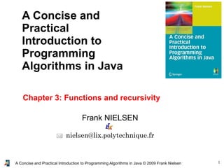 1A Concise and Practical Introduction to Programming Algorithms in Java © 2009 Frank Nielsen
Frank NIELSEN
nielsen@lix.polytechnique.fr
A Concise and
Practical
Introduction to
Programming
Algorithms in Java
Chapter 3: Functions and recursivity
 