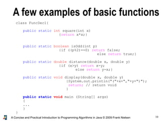 10A Concise and Practical Introduction to Programming Algorithms in Java © 2009 Frank Nielsen
A few examples of basic functions
class FuncDecl{
public static int square(int x)
{return x*x;}
public static boolean isOdd(int p)
{if ((p%2)==0) return false;
else return true;}
public static double distance(double x, double y)
{if (x>y) return x-y;
else return y-x;}
public static void display(double x, double y)
{System.out.println("("+x+","+y+")");
return; // return void
}
public static void main (String[] args)
{
...
}
}
 