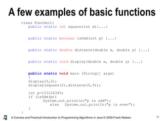 11A Concise and Practical Introduction to Programming Algorithms in Java © 2009 Frank Nielsen
class FuncDecl{
public static int square(int x){...}
public static boolean isOdd(int p) {...}
public static double distance(double x, double y) {...}
public static void display(double x, double y) {...}
public static void main (String[] args)
{
display(3,2);
display(square(2),distance(5,9));
int p=123124345;
if (isOdd(p))
System.out.println("p is odd");
else System.out.println("p is even");
}
}
A few examples of basic functions
 