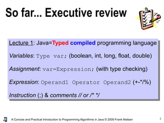 2A Concise and Practical Introduction to Programming Algorithms in Java © 2009 Frank Nielsen
So far... Executive review
Lecture 1: Java=Typed compiled programming language
Variables: Type var; (boolean, int, long, float, double)
Assignment: var=Expression; (with type checking)
Expression: Operand1 Operator Operand2 (+-*/%)
Instruction (;) & comments // or /* */
 