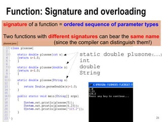 21A Concise and Practical Introduction to Programming Algorithms in Java © 2009 Frank Nielsen
Function: Signature and overloading
signature of a function = ordered sequence of parameter types
Two functions with different signatures can bear the same name
(since the compiler can distinguish them!)
static double plusone(...)
int
double
String
 
