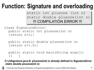 23A Concise and Practical Introduction to Programming Algorithms in Java © 2009 Frank Nielsen
Function: Signature and overloading
static int plusone (int n)
static double plusone(int n)
!!! COMPILATION ERROR !!!
class SignatureError{
public static int plusone(int n)
{return n+1;}
public static double plusone(int n)
{return n+1.0;}
public static void main(String args[])
{} }
C:JSignature.java:6: plusone(int) is already defined in SignatureError
static double plusone(int n)
 