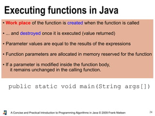 24A Concise and Practical Introduction to Programming Algorithms in Java © 2009 Frank Nielsen
Executing functions in Java
● Work place of the function is created when the function is called
● ... and destroyed once it is executed (value returned)
● Parameter values are equal to the results of the expressions
● Function parameters are allocated in memory reserved for the function
● If a parameter is modified inside the function body,
it remains unchanged in the calling function.
public static void main(String args[])
 