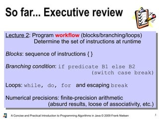 3A Concise and Practical Introduction to Programming Algorithms in Java © 2009 Frank Nielsen
So far... Executive review
Lecture 2: Program workflow (blocks/branching/loops)
Determine the set of instructions at runtime
Blocks: sequence of instructions { }
Branching condition: if predicate B1 else B2
(switch case break)
Loops: while, do, for and escaping break
Numerical precisions: finite-precision arithmetic
(absurd results, loose of associativity, etc.)
 