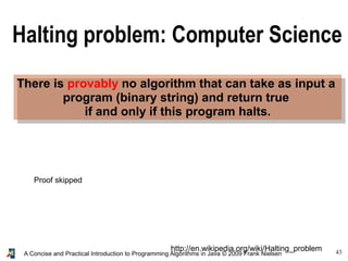 43A Concise and Practical Introduction to Programming Algorithms in Java © 2009 Frank Nielsen
There is provably no algorithm that can take as input a
program (binary string) and return true
if and only if this program halts.
http://en.wikipedia.org/wiki/Halting_problem
Halting problem: Computer Science
Proof skipped
 