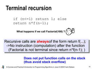 44A Concise and Practical Introduction to Programming Algorithms in Java © 2009 Frank Nielsen
Terminal recursion
Does not put function calls on the stack
(thus avoid stack overflow)
What happens if we call Factorial(100) ?
Recursive calls are alwaysof the form return f(...);
->No instruction (computation) after the function
(Factorial is not terminal since return n*f(n-1); )
if (n<=1) return 1; else
return n*f(n-1);
 